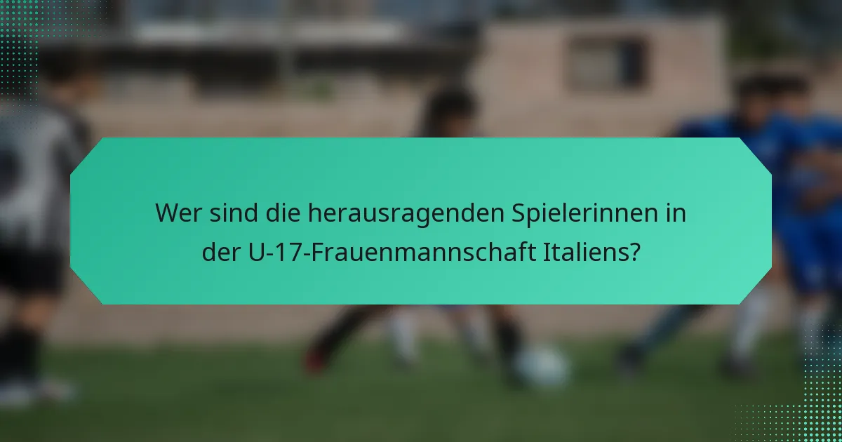 Wer sind die herausragenden Spielerinnen in der U-17-Frauenmannschaft Italiens?
