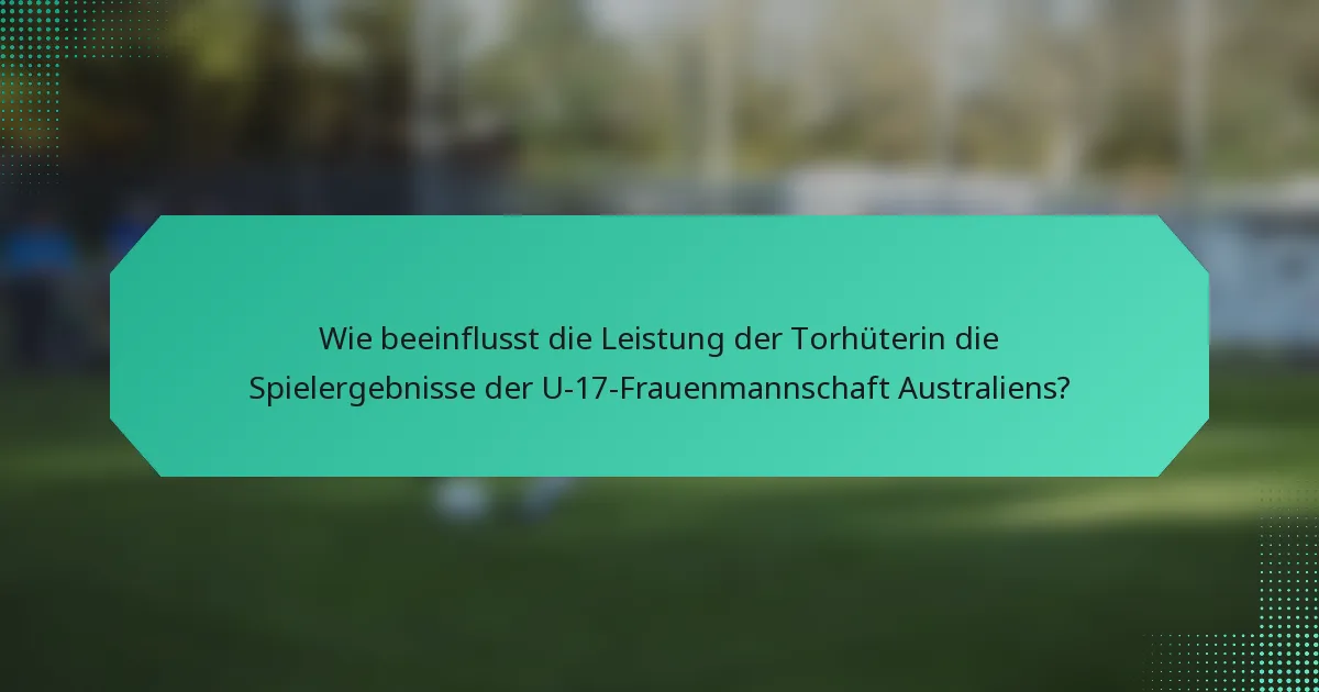Wie beeinflusst die Leistung der Torhüterin die Spielergebnisse der U-17-Frauenmannschaft Australiens?
